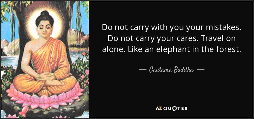 Do not carry with you your mistakes. Do not carry your cares. Travel on alone. Like an elephant in the forest. - Gautama Buddha