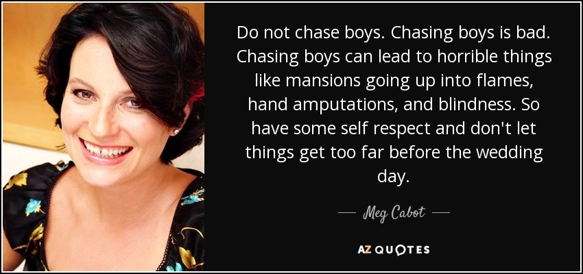 Do not chase boys. Chasing boys is bad. Chasing boys can lead to horrible things like mansions going up into flames, hand amputations, and blindness. So have some self respect and don't let things get too far before the wedding day. - Meg Cabot