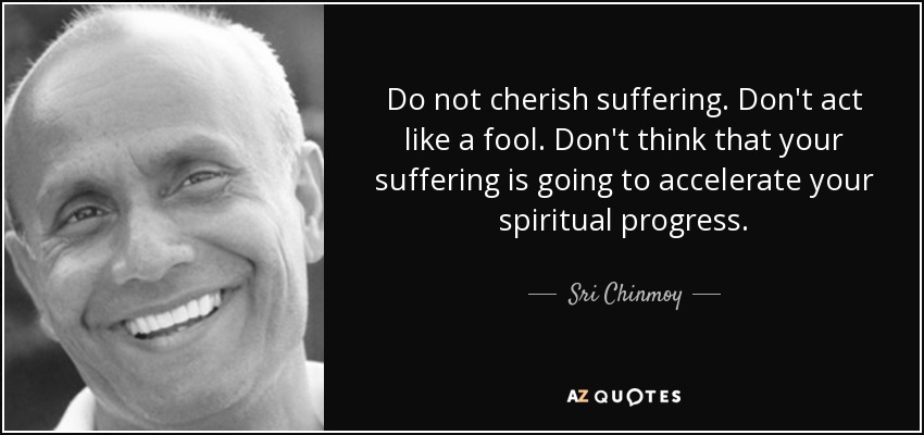 Do not cherish suffering. Don't act like a fool. Don't think that your suffering is going to accelerate your spiritual progress. - Sri Chinmoy