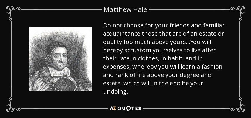 Do not choose for your friends and familiar acquaintance those that are of an estate or quality too much above yours...You will hereby accustom yourselves to live after their rate in clothes, in habit, and in expenses, whereby you will learn a fashion and rank of life above your degree and estate, which will in the end be your undoing. - Matthew Hale