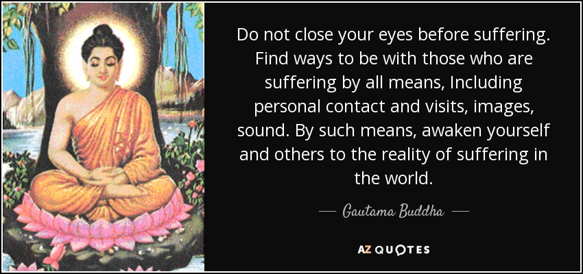 Do not close your eyes before suffering. Find ways to be with those who are suffering by all means, Including personal contact and visits, images, sound. By such means, awaken yourself and others to the reality of suffering in the world. - Gautama Buddha
