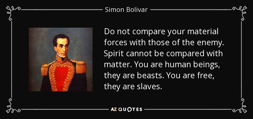 Do not compare your material forces with those of the enemy. Spirit cannot be compared with matter. You are human beings, they are beasts. You are free, they are slaves. - Simon Bolivar