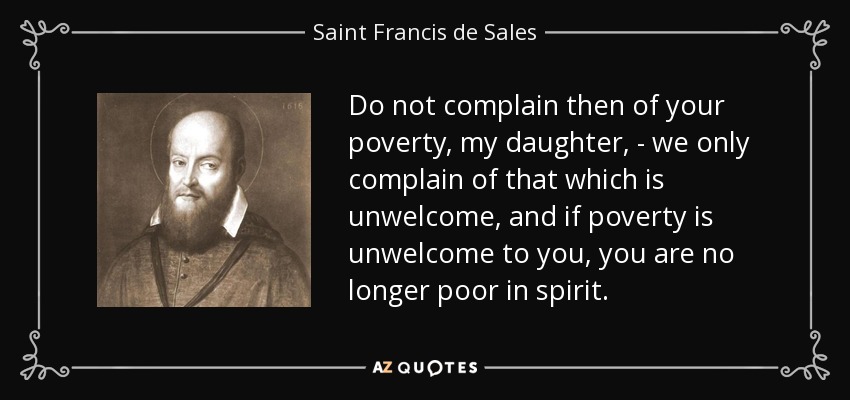 Do not complain then of your poverty, my daughter, - we only complain of that which is unwelcome, and if poverty is unwelcome to you, you are no longer poor in spirit. - Saint Francis de Sales