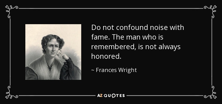 Do not confound noise with fame. The man who is remembered, is not always honored. - Frances Wright