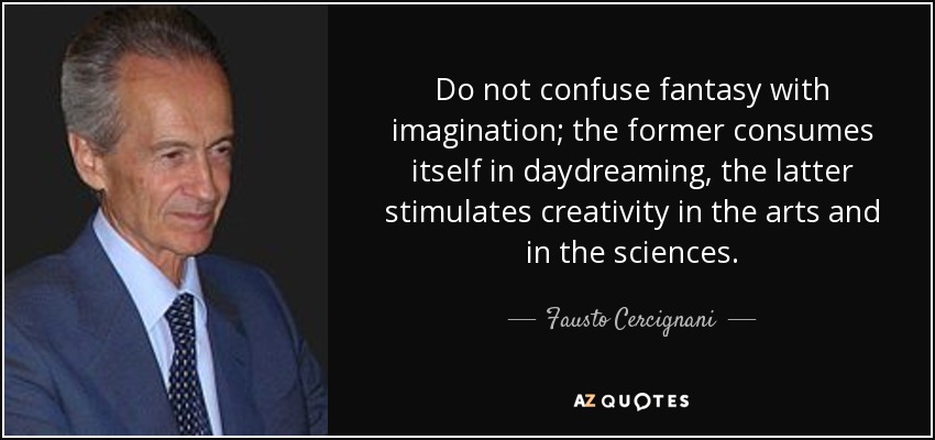 Do not confuse fantasy with imagination; the former consumes itself in daydreaming, the latter stimulates creativity in the arts and in the sciences. - Fausto Cercignani