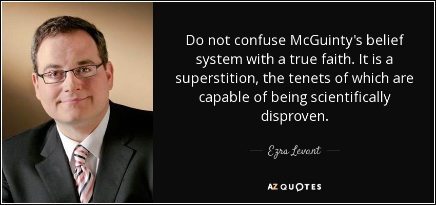 Do not confuse McGuinty's belief system with a true faith. It is a superstition, the tenets of which are capable of being scientifically disproven. - Ezra Levant