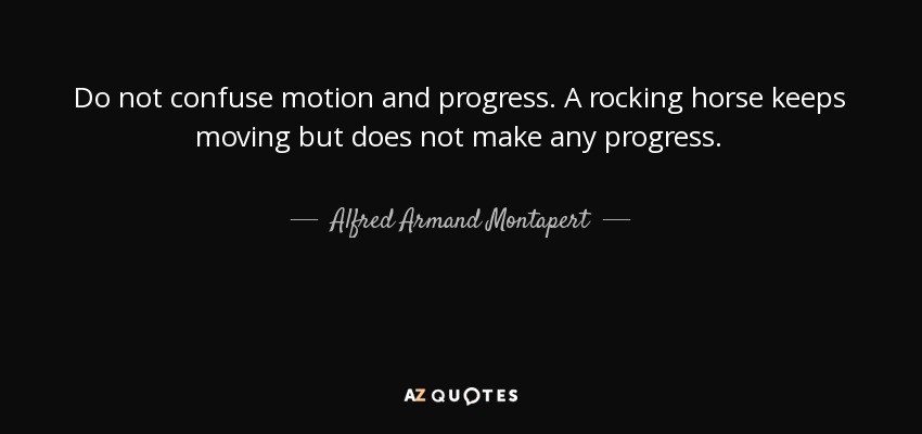 Do not confuse motion and progress. A rocking horse keeps moving but does not make any progress. - Alfred Armand Montapert