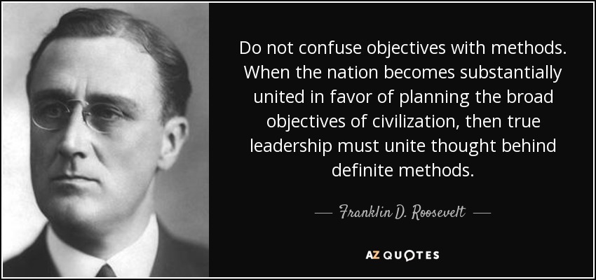 Do not confuse objectives with methods. When the nation becomes substantially united in favor of planning the broad objectives of civilization, then true leadership must unite thought behind definite methods. - Franklin D. Roosevelt