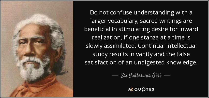 Do not confuse understanding with a larger vocabulary, sacred writings are beneficial in stimulating desire for inward realization, if one stanza at a time is slowly assimilated. Continual intellectual study results in vanity and the false satisfaction of an undigested knowledge. - Sri Yukteswar Giri