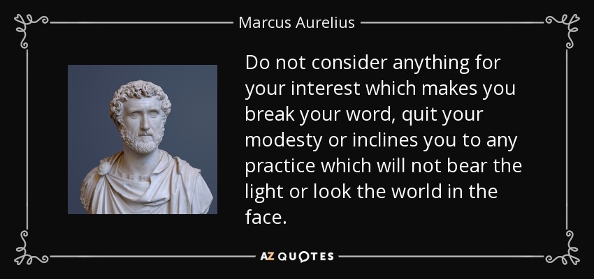 Do not consider anything for your interest which makes you break your word, quit your modesty or inclines you to any practice which will not bear the light or look the world in the face. - Marcus Aurelius