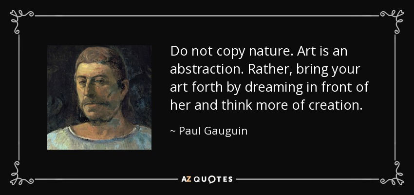 Do not copy nature. Art is an abstraction. Rather, bring your art forth by dreaming in front of her and think more of creation. - Paul Gauguin