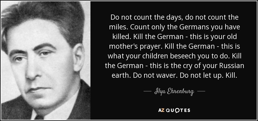 Do not count the days, do not count the miles. Count only the Germans you have killed. Kill the German - this is your old mother's prayer. Kill the German - this is what your children beseech you to do. Kill the German - this is the cry of your Russian earth. Do not waver. Do not let up. Kill. - Ilya Ehrenburg