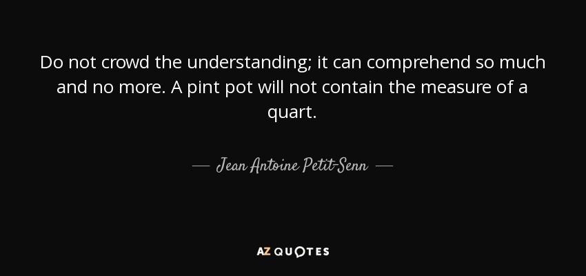 Do not crowd the understanding; it can comprehend so much and no more. A pint pot will not contain the measure of a quart. - Jean Antoine Petit-Senn