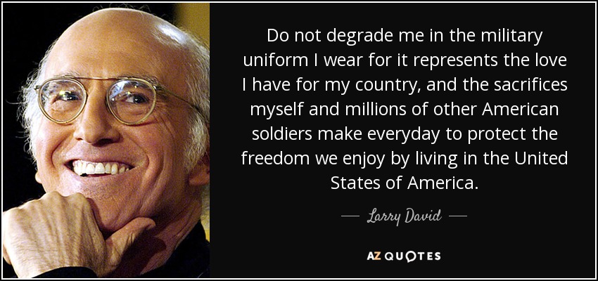 Do not degrade me in the military uniform I wear for it represents the love I have for my country, and the sacrifices myself and millions of other American soldiers make everyday to protect the freedom we enjoy by living in the United States of America. - Larry David