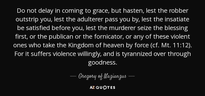 Do not delay in coming to grace, but hasten, lest the robber outstrip you, lest the adulterer pass you by, lest the insatiate be satisfied before you, lest the murderer seize the blessing first, or the publican or the fornicator, or any of these violent ones who take the Kingdom of heaven by force (cf. Mt. 11:12). For it suffers violence willingly, and is tyrannized over through goodness. - Gregory of Nazianzus