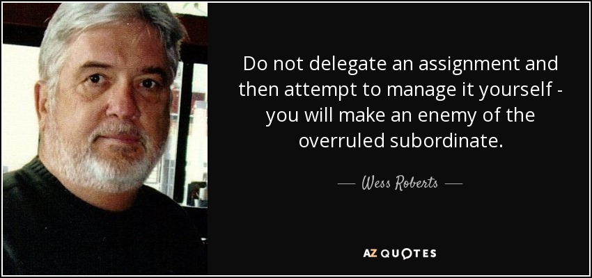 Do not delegate an assignment and then attempt to manage it yourself - you will make an enemy of the overruled subordinate. - Wess Roberts