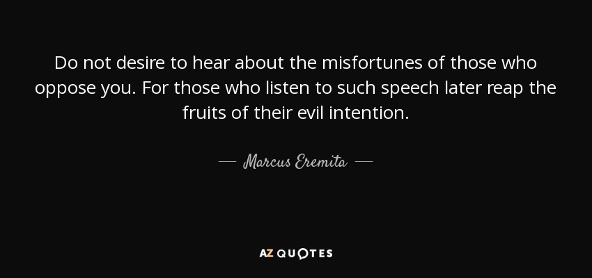 Do not desire to hear about the misfortunes of those who oppose you. For those who listen to such speech later reap the fruits of their evil intention. - Marcus Eremita