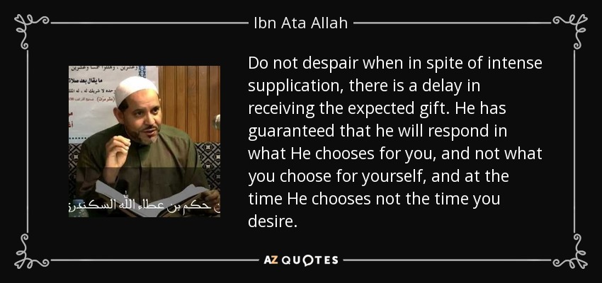 Do not despair when in spite of intense supplication, there is a delay in receiving the expected gift. He has guaranteed that he will respond in what He chooses for you, and not what you choose for yourself, and at the time He chooses not the time you desire. - Ibn Ata Allah