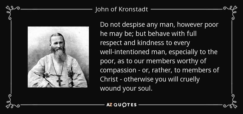 Do not despise any man, however poor he may be; but behave with full respect and kindness to every well-intentioned man, especially to the poor, as to our members worthy of compassion - or, rather, to members of Christ - otherwise you will cruelly wound your soul. - John of Kronstadt