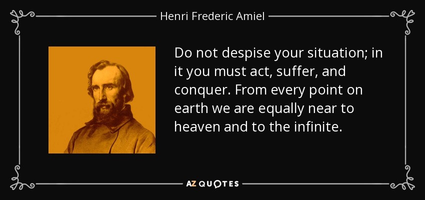 Do not despise your situation; in it you must act, suffer, and conquer. From every point on earth we are equally near to heaven and to the infinite. - Henri Frederic Amiel