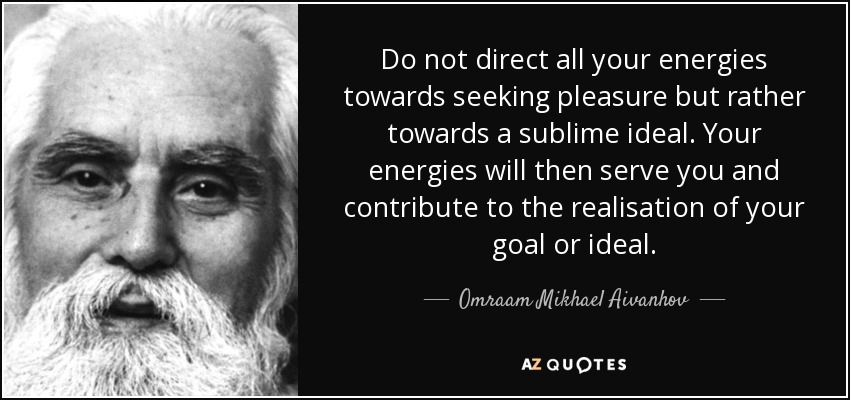 Do not direct all your energies towards seeking pleasure but rather towards a sublime ideal. Your energies will then serve you and contribute to the realisation of your goal or ideal. - Omraam Mikhael Aivanhov