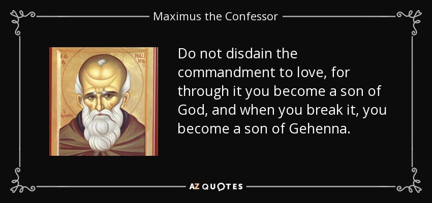 Do not disdain the commandment to love, for through it you become a son of God, and when you break it, you become a son of Gehenna. - Maximus the Confessor