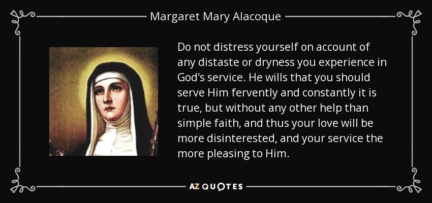 Do not distress yourself on account of any distaste or dryness you experience in God's service. He wills that you should serve Him fervently and constantly it is true, but without any other help than simple faith, and thus your love will be more disinterested, and your service the more pleasing to Him. - Margaret Mary Alacoque