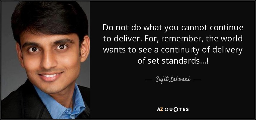 Do not do what you cannot continue to deliver. For, remember, the world wants to see a continuity of delivery of set standards...! - Sujit Lalwani
