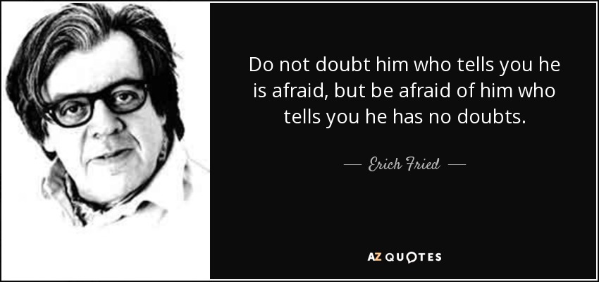 Do not doubt him who tells you he is afraid, but be afraid of him who tells you he has no doubts. - Erich Fried
