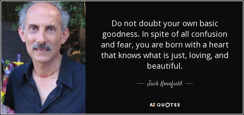 Do not doubt your own basic goodness. In spite of all confusion and fear, you are born with a heart that knows what is just, loving, and beautiful. - Jack Kornfield