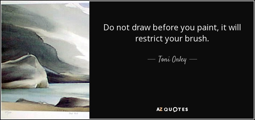 Do not draw before you paint, it will restrict your brush. - Toni Onley