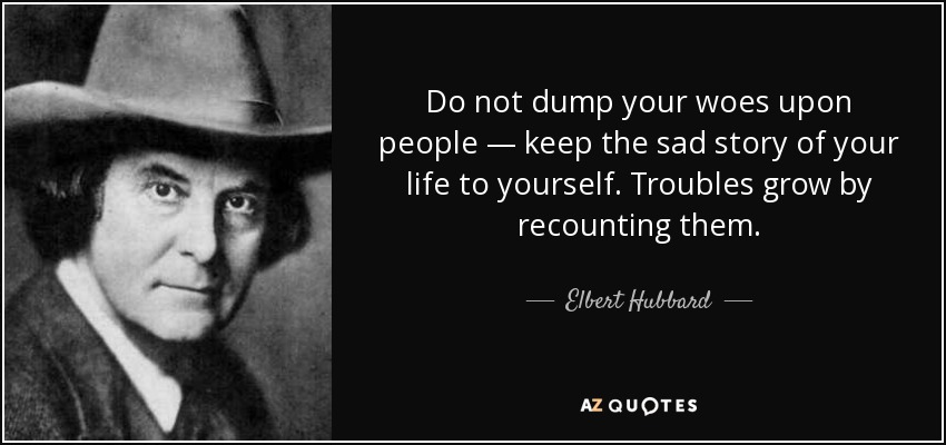 Do not dump your woes upon people — keep the sad story of your life to yourself. Troubles grow by recounting them. - Elbert Hubbard