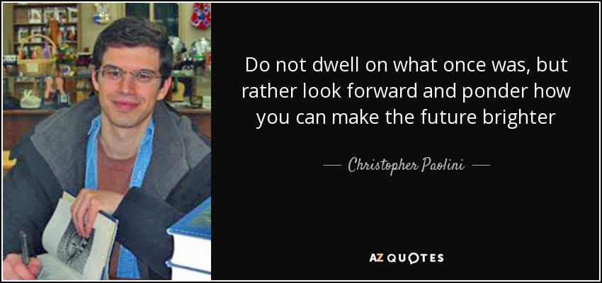 Do not dwell on what once was, but rather look forward and ponder how you can make the future brighter - Christopher Paolini