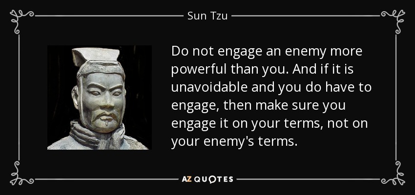 Do not engage an enemy more powerful than you. And if it is unavoidable and you do have to engage, then make sure you engage it on your terms, not on your enemy's terms. - Sun Tzu
