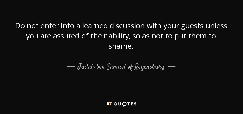 Do not enter into a learned discussion with your guests unless you are assured of their ability, so as not to put them to shame. - Judah ben Samuel of Regensburg