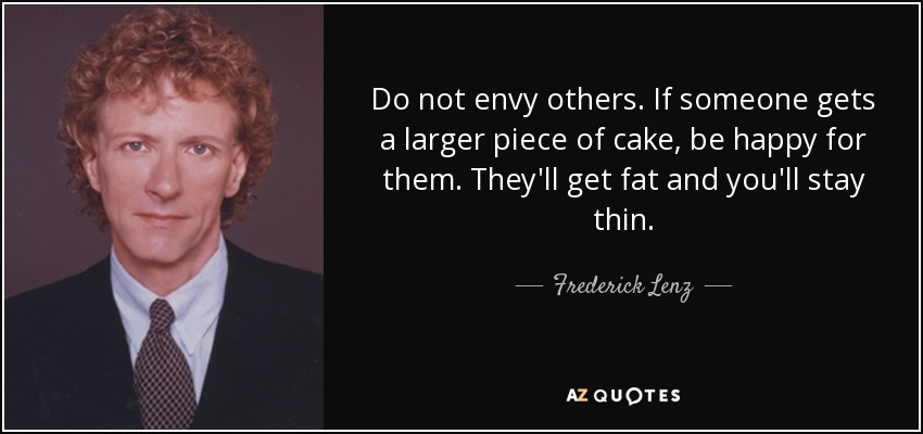 Do not envy others. If someone gets a larger piece of cake, be happy for them. They'll get fat and you'll stay thin. - Frederick Lenz
