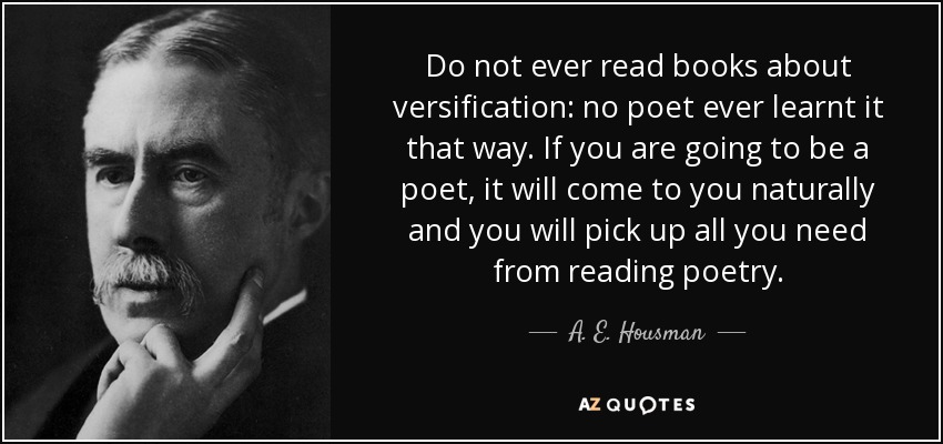 Do not ever read books about versification: no poet ever learnt it that way. If you are going to be a poet, it will come to you naturally and you will pick up all you need from reading poetry. - A. E. Housman