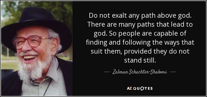 Do not exalt any path above god. There are many paths that lead to god. So people are capable of finding and following the ways that suit them, provided they do not stand still. - Zalman Schachter-Shalomi