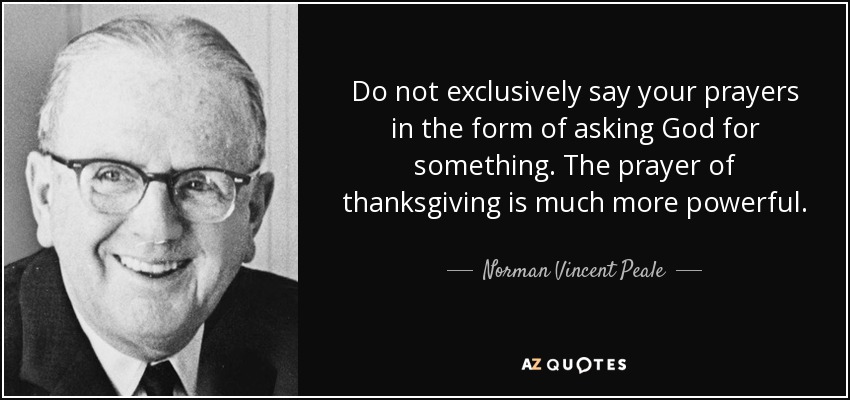 Do not exclusively say your prayers in the form of asking God for something. The prayer of thanksgiving is much more powerful. - Norman Vincent Peale