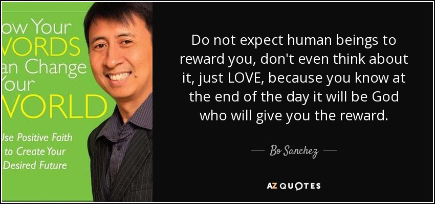 Do not expect human beings to reward you, don't even think about it, just LOVE, because you know at the end of the day it will be God who will give you the reward. - Bo Sanchez