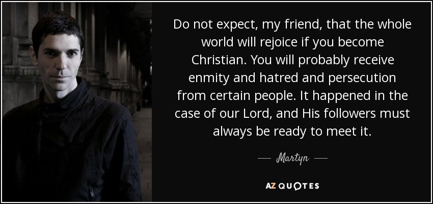 Do not expect, my friend, that the whole world will rejoice if you become Christian. You will probably receive enmity and hatred and persecution from certain people. It happened in the case of our Lord, and His followers must always be ready to meet it. - Martyn