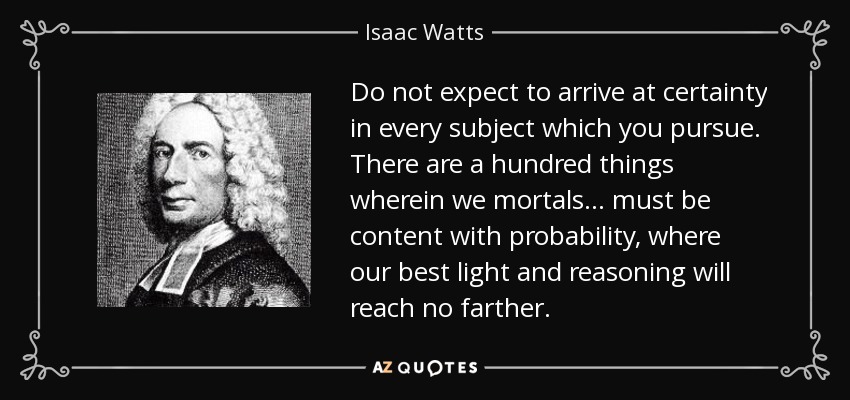 Do not expect to arrive at certainty in every subject which you pursue. There are a hundred things wherein we mortals. . . must be content with probability, where our best light and reasoning will reach no farther. - Isaac Watts