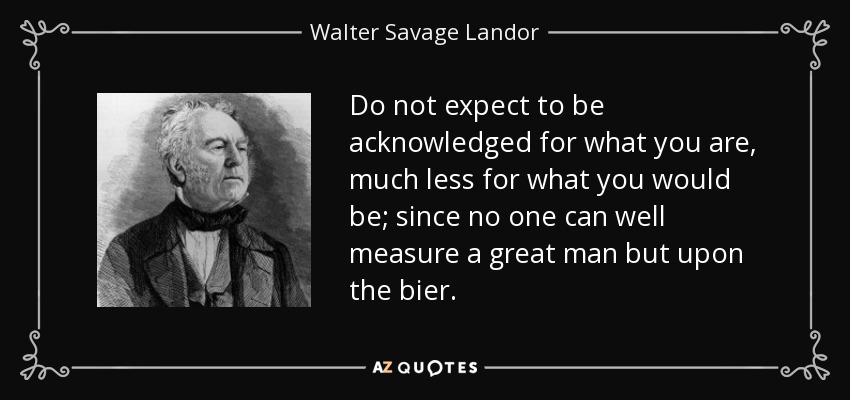 Do not expect to be acknowledged for what you are, much less for what you would be; since no one can well measure a great man but upon the bier. - Walter Savage Landor