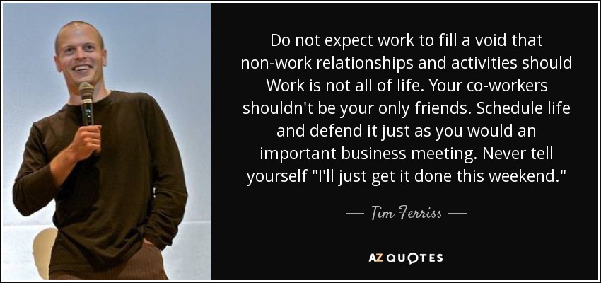 Do not expect work to fill a void that non-work relationships and activities should Work is not all of life. Your co-workers shouldn't be your only friends. Schedule life and defend it just as you would an important business meeting. Never tell yourself 