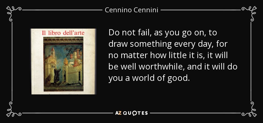 Do not fail, as you go on, to draw something every day, for no matter how little it is, it will be well worthwhile, and it will do you a world of good. - Cennino Cennini