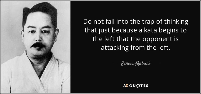 Do not fall into the trap of thinking that just because a kata begins to the left that the opponent is attacking from the left. - Kenwa Mabuni