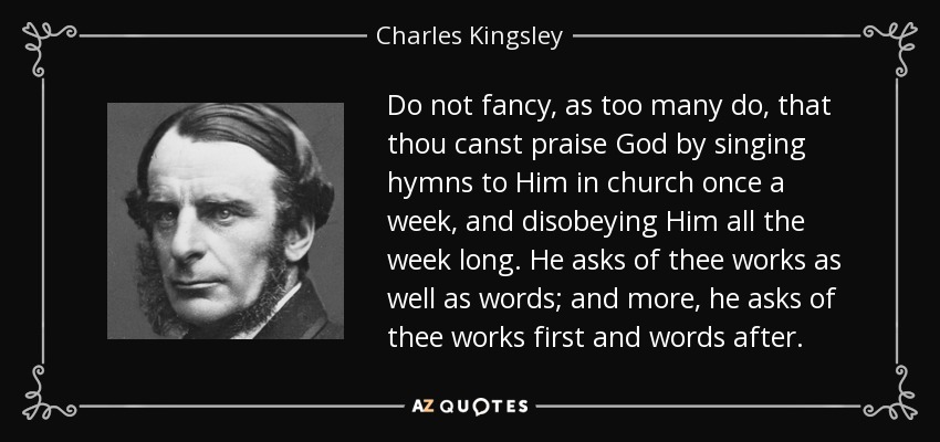 Do not fancy, as too many do, that thou canst praise God by singing hymns to Him in church once a week, and disobeying Him all the week long. He asks of thee works as well as words; and more, he asks of thee works first and words after. - Charles Kingsley