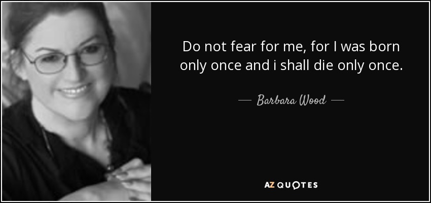 Do not fear for me, for I was born only once and i shall die only once. - Barbara Wood