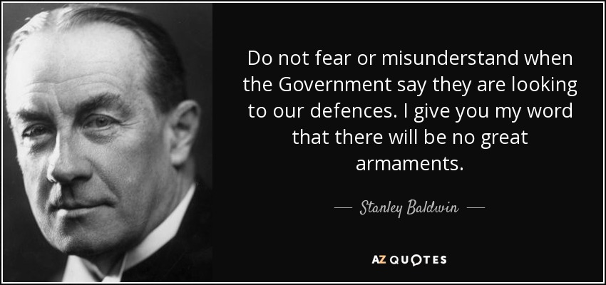 Do not fear or misunderstand when the Government say they are looking to our defences. I give you my word that there will be no great armaments. - Stanley Baldwin