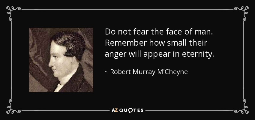 Do not fear the face of man. Remember how small their anger will appear in eternity. - Robert Murray M'Cheyne